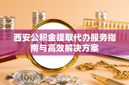井冈山西安公积金提取代办服务指南与高效解决方案