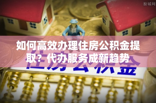 井冈山如何高效办理住房公积金提取？代办服务成新趋势