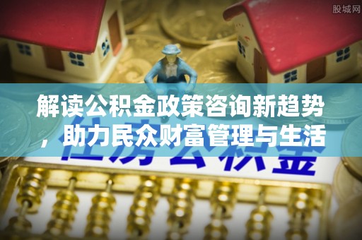 井冈山解读公积金政策咨询新趋势，助力民众财富管理与生活规划