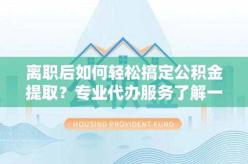 井冈山离职后如何轻松搞定公积金提取？专业代办服务了解一下