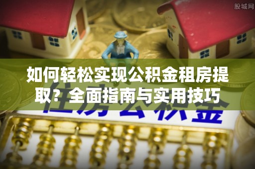 井冈山如何轻松实现公积金租房提取？全面指南与实用技巧