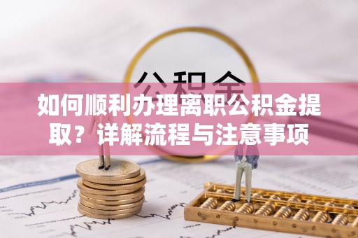 井冈山如何顺利办理离职公积金提取？详解流程与注意事项