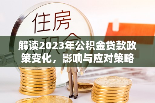 井冈山解读2023年公积金贷款政策变化，影响与应对策略