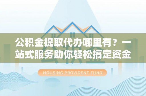 井冈山公积金提取代办哪里有？一站式服务助你轻松搞定资金难题