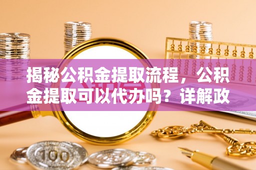 井冈山揭秘公积金提取流程，公积金提取可以代办吗？详解政策与实操技巧