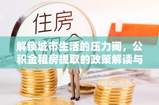 井冈山解锁城市生活的压力阀，公积金租房提取的政策解读与实践指南