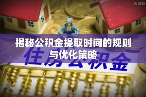 井冈山揭秘公积金提取时间的规则与优化策略