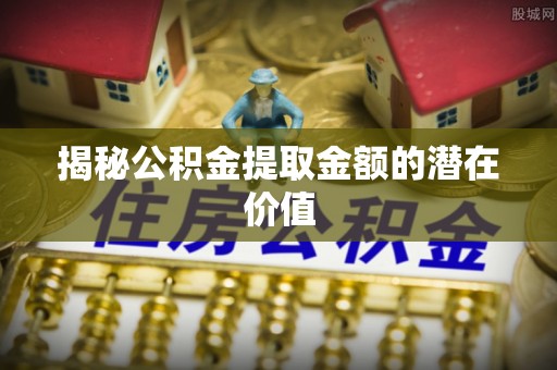 井冈山揭秘公积金提取金额的潜在价值