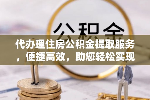 井冈山代办理住房公积金提取服务，便捷高效，助您轻松实现资金规划