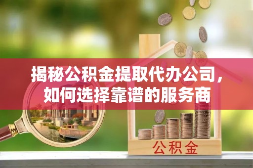 井冈山揭秘公积金提取代办公司，如何选择靠谱的服务商