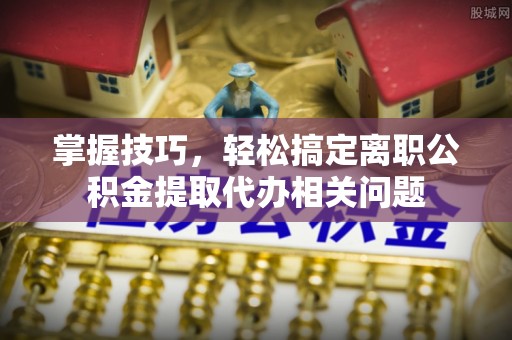 井冈山掌握技巧，轻松搞定离职公积金提取代办相关问题