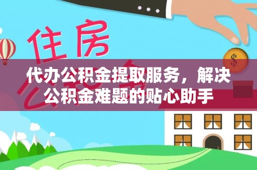 井冈山代办公积金提取服务，解决公积金难题的贴心助手