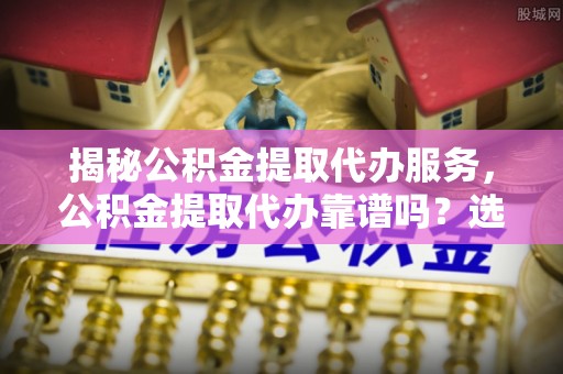 井冈山揭秘公积金提取代办服务，公积金提取代办靠谱吗？选择需谨慎