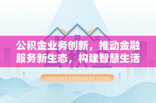 井冈山公积金业务创新，推动金融服务新生态，构建智慧生活新未来
