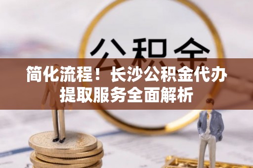 井冈山简化流程！长沙公积金代办提取服务全面解析